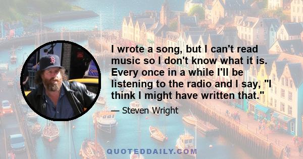 I wrote a song, but I can't read music so I don't know what it is. Every once in a while I'll be listening to the radio and I say, I think I might have written that.