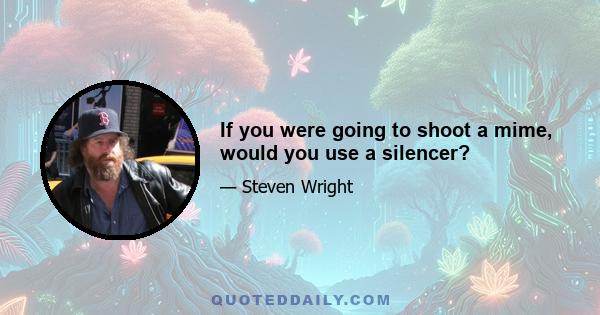 If you were going to shoot a mime, would you use a silencer?