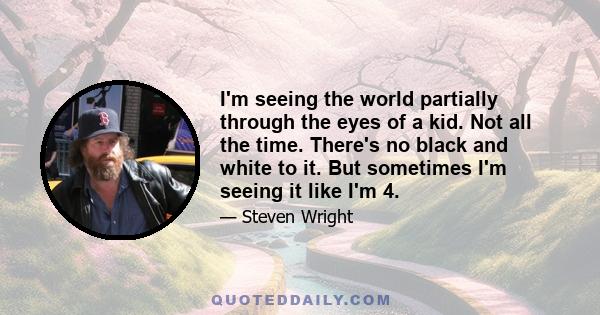 I'm seeing the world partially through the eyes of a kid. Not all the time. There's no black and white to it. But sometimes I'm seeing it like I'm 4.