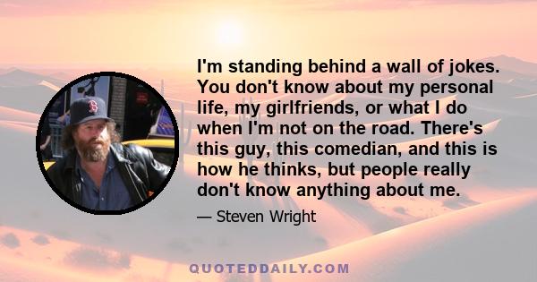 I'm standing behind a wall of jokes. You don't know about my personal life, my girlfriends, or what I do when I'm not on the road. There's this guy, this comedian, and this is how he thinks, but people really don't know 