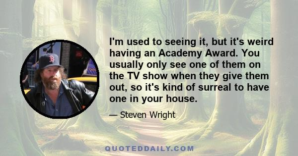 I'm used to seeing it, but it's weird having an Academy Award. You usually only see one of them on the TV show when they give them out, so it's kind of surreal to have one in your house.