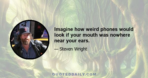 Imagine how weird phones would look if your mouth was nowhere near your ears.