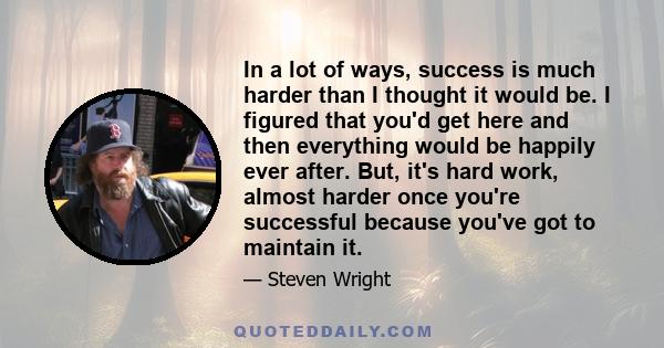 In a lot of ways, success is much harder than I thought it would be. I figured that you'd get here and then everything would be happily ever after. But, it's hard work, almost harder once you're successful because