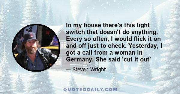 In my house there's this light switch that doesn't do anything. Every so often, I would flick it on and off just to check. Yesterday, I got a call from a woman in Germany. She said 'cut it out'