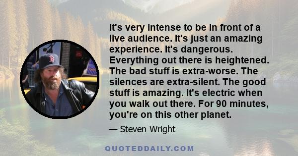 It's very intense to be in front of a live audience. It's just an amazing experience. It's dangerous. Everything out there is heightened. The bad stuff is extra-worse. The silences are extra-silent. The good stuff is