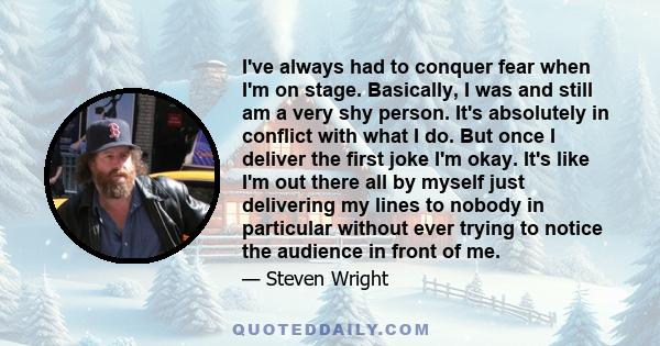 I've always had to conquer fear when I'm on stage. Basically, I was and still am a very shy person. It's absolutely in conflict with what I do. But once I deliver the first joke I'm okay. It's like I'm out there all by