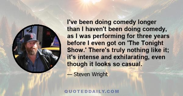 I've been doing comedy longer than I haven't been doing comedy, as I was performing for three years before I even got on 'The Tonight Show.' There's truly nothing like it; it's intense and exhilarating, even though it