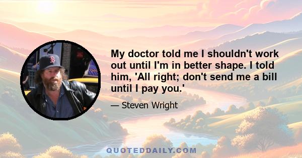 My doctor told me I shouldn't work out until I'm in better shape. I told him, 'All right; don't send me a bill until I pay you.'