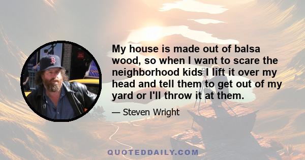 My house is made out of balsa wood, so when I want to scare the neighborhood kids I lift it over my head and tell them to get out of my yard or I'll throw it at them.