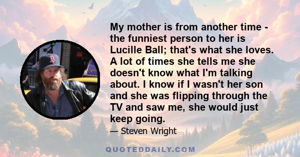 My mother is from another time - the funniest person to her is Lucille Ball; that's what she loves. A lot of times she tells me she doesn't know what I'm talking about. I know if I wasn't her son and she was flipping