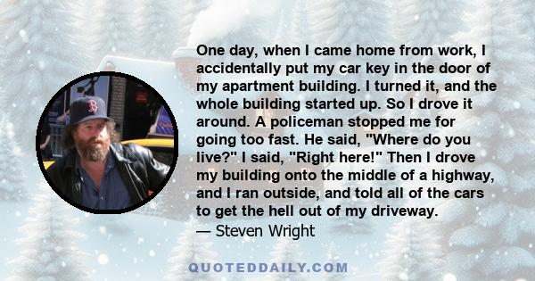 One day, when I came home from work, I accidentally put my car key in the door of my apartment building. I turned it, and the whole building started up. So I drove it around. A policeman stopped me for going too fast.