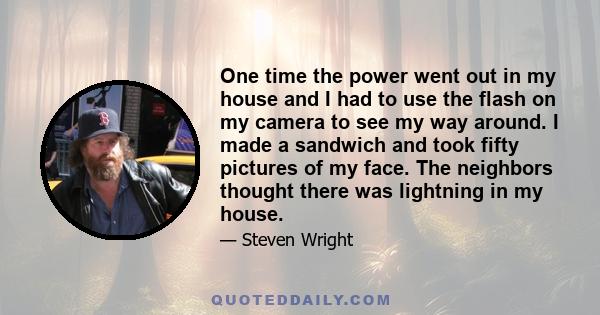 One time the power went out in my house and I had to use the flash on my camera to see my way around. I made a sandwich and took fifty pictures of my face. The neighbors thought there was lightning in my house.