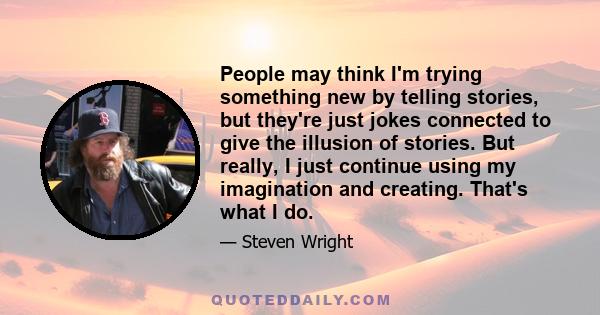 People may think I'm trying something new by telling stories, but they're just jokes connected to give the illusion of stories. But really, I just continue using my imagination and creating. That's what I do.