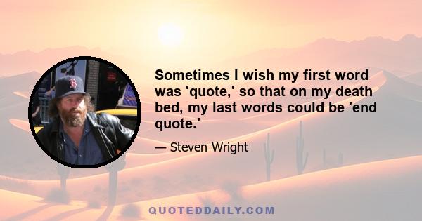 Sometimes I wish my first word was 'quote,' so that on my death bed, my last words could be 'end quote.'