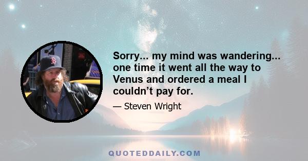 Sorry... my mind was wandering... one time it went all the way to Venus and ordered a meal I couldn’t pay for.