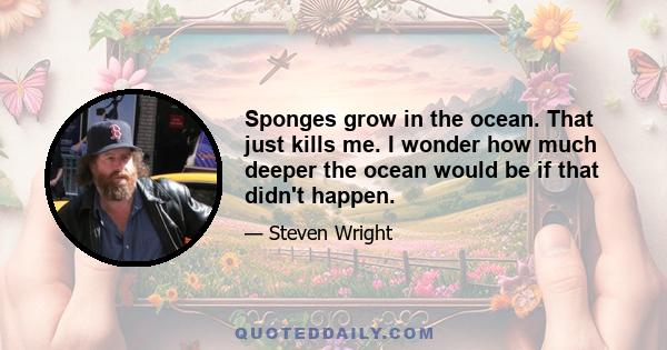 Sponges grow in the ocean. That just kills me. I wonder how much deeper the ocean would be if that didn't happen.