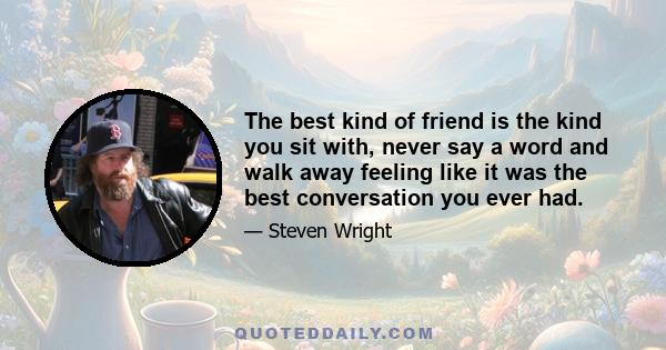 The best kind of friend is the kind you sit with, never say a word and walk away feeling like it was the best conversation you ever had.