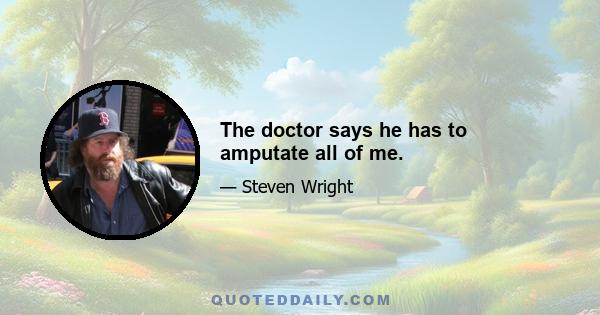 The doctor says he has to amputate all of me.