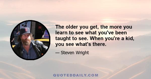 The older you get, the more you learn to see what you've been taught to see. When you're a kid, you see what's there.