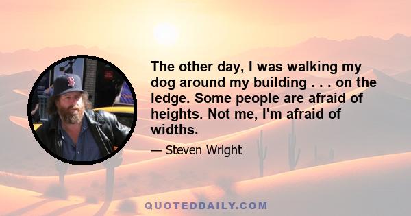 The other day, I was walking my dog around my building . . . on the ledge. Some people are afraid of heights. Not me, I'm afraid of widths.