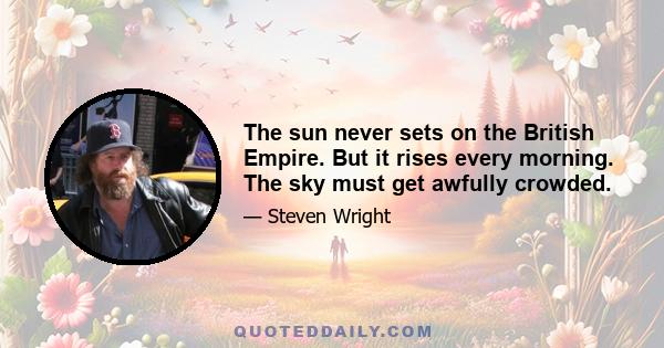 The sun never sets on the British Empire. But it rises every morning. The sky must get awfully crowded.