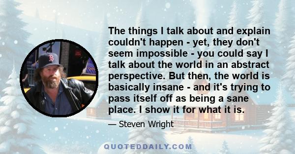 The things I talk about and explain couldn't happen - yet, they don't seem impossible - you could say I talk about the world in an abstract perspective. But then, the world is basically insane - and it's trying to pass