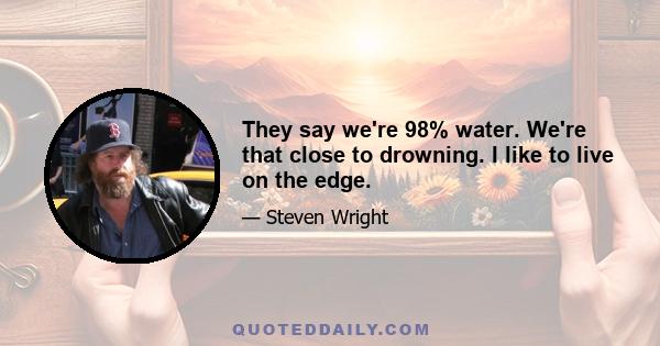 They say we're 98% water. We're that close to drowning. I like to live on the edge.