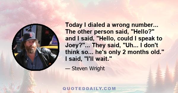 Today I dialed a wrong number... The other person said, Hello? and I said, Hello, could I speak to Joey?... They said, Uh... I don't think so... he's only 2 months old. I said, I'll wait.