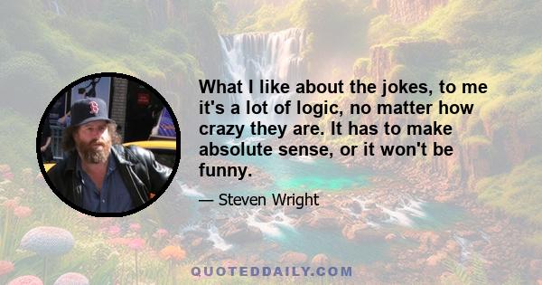 What I like about the jokes, to me it's a lot of logic, no matter how crazy they are. It has to make absolute sense, or it won't be funny.