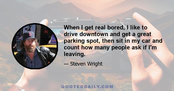 When I get real bored, I like to drive downtown and get a great parking spot, then sit in my car and count how many people ask if I'm leaving.