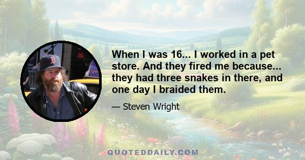 When I was 16... I worked in a pet store. And they fired me because... they had three snakes in there, and one day I braided them.