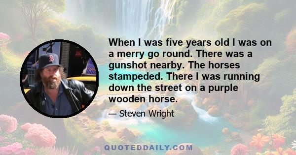 When I was five years old I was on a merry go round. There was a gunshot nearby. The horses stampeded. There I was running down the street on a purple wooden horse.