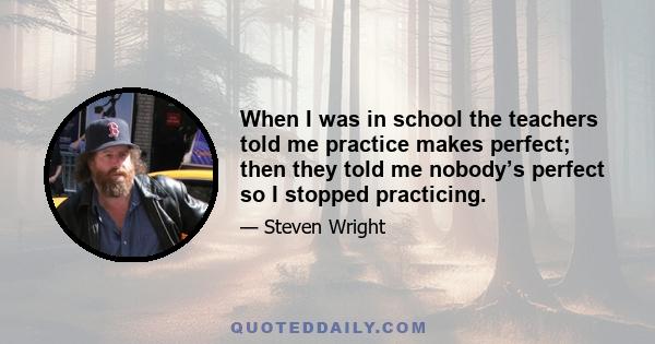 When I was in school the teachers told me practice makes perfect; then they told me nobody’s perfect so I stopped practicing.