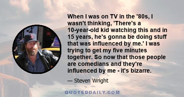 When I was on TV in the '80s, I wasn't thinking, 'There's a 10-year-old kid watching this and in 15 years, he's gonna be doing stuff that was influenced by me.' I was trying to get my five minutes together. So now that