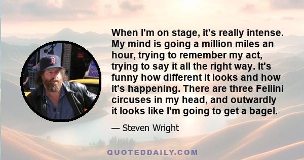 When I'm on stage, it's really intense. My mind is going a million miles an hour, trying to remember my act, trying to say it all the right way. It's funny how different it looks and how it's happening. There are three