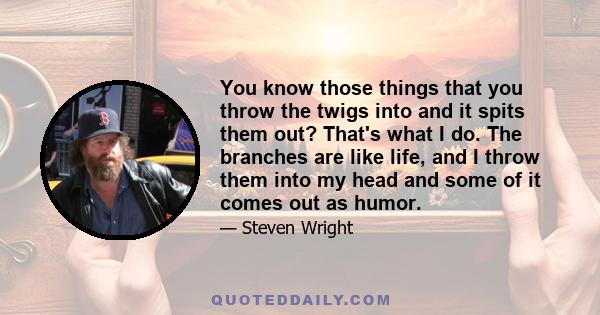 You know those things that you throw the twigs into and it spits them out? That's what I do. The branches are like life, and I throw them into my head and some of it comes out as humor.