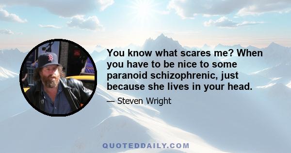 You know what scares me? When you have to be nice to some paranoid schizophrenic, just because she lives in your head.