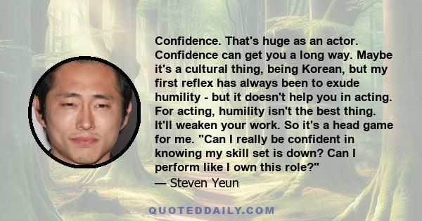 Confidence. That's huge as an actor. Confidence can get you a long way. Maybe it's a cultural thing, being Korean, but my first reflex has always been to exude humility - but it doesn't help you in acting. For acting,