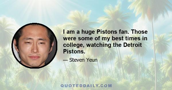 I am a huge Pistons fan. Those were some of my best times in college, watching the Detroit Pistons.