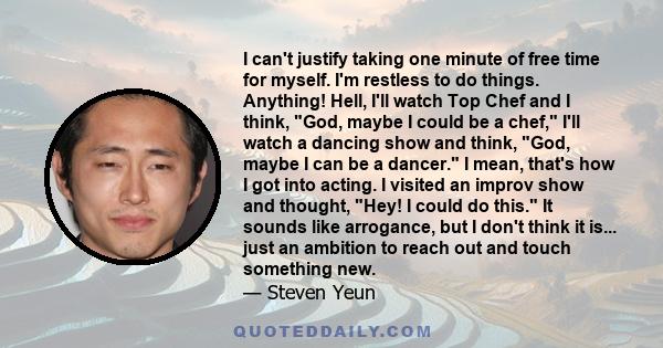 I can't justify taking one minute of free time for myself. I'm restless to do things. Anything! Hell, I'll watch Top Chef and I think, God, maybe I could be a chef, I'll watch a dancing show and think, God, maybe I can