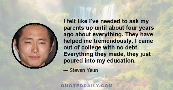 I felt like I've needed to ask my parents up until about four years ago about everything. They have helped me tremendously, I came out of college with no debt. Everything they made, they just poured into my education.