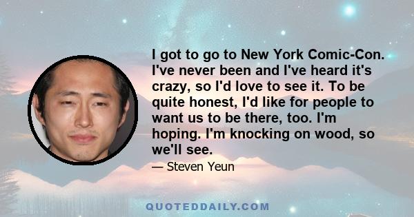 I got to go to New York Comic-Con. I've never been and I've heard it's crazy, so I'd love to see it. To be quite honest, I'd like for people to want us to be there, too. I'm hoping. I'm knocking on wood, so we'll see.