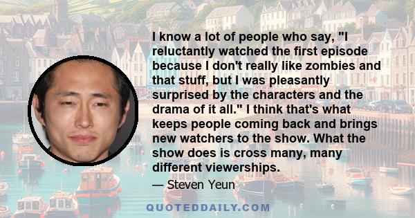 I know a lot of people who say, I reluctantly watched the first episode because I don't really like zombies and that stuff, but I was pleasantly surprised by the characters and the drama of it all. I think that's what