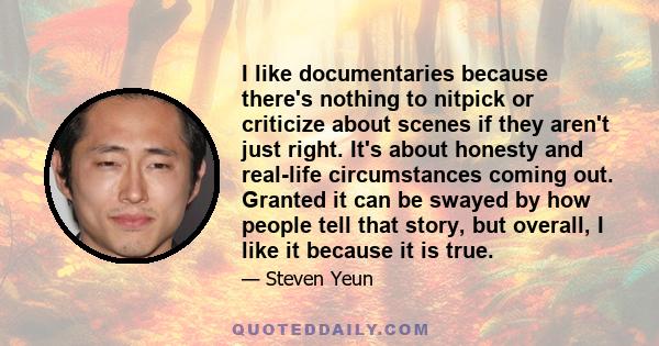 I like documentaries because there's nothing to nitpick or criticize about scenes if they aren't just right. It's about honesty and real-life circumstances coming out. Granted it can be swayed by how people tell that