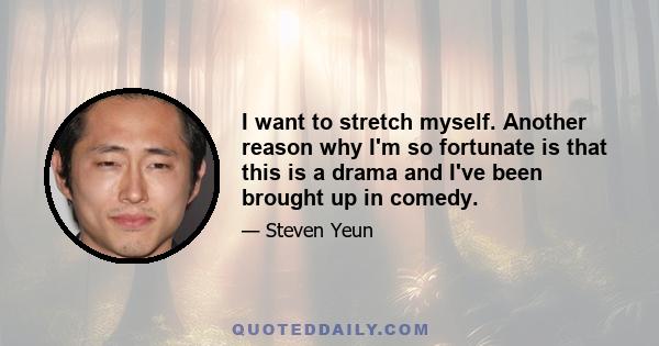 I want to stretch myself. Another reason why I'm so fortunate is that this is a drama and I've been brought up in comedy.