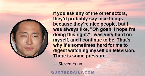 If you ask any of the other actors, they'd probably say nice things because they're nice people, but I was always like, Oh gosh, I hope I'm doing this right. I was very hard on myself, and I continue to be. That's why