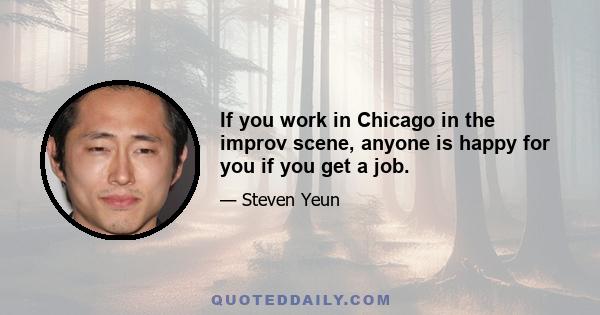 If you work in Chicago in the improv scene, anyone is happy for you if you get a job.