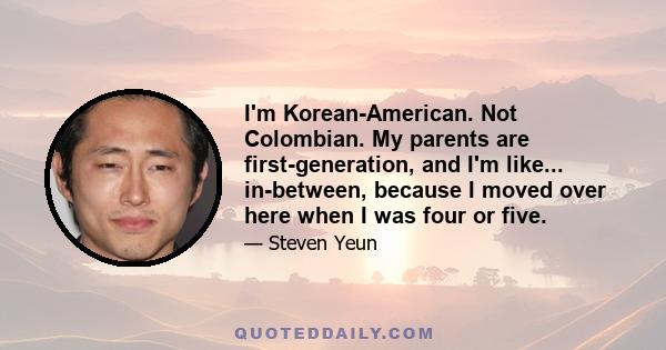 I'm Korean-American. Not Colombian. My parents are first-generation, and I'm like... in-between, because I moved over here when I was four or five.