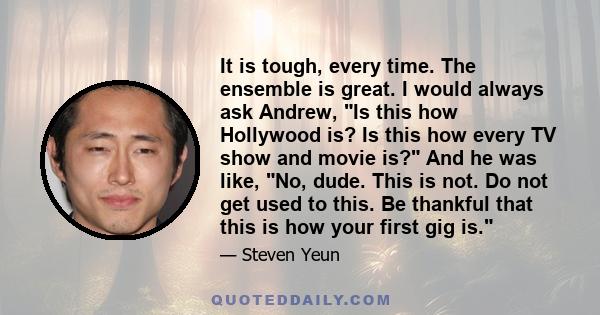 It is tough, every time. The ensemble is great. I would always ask Andrew, Is this how Hollywood is? Is this how every TV show and movie is? And he was like, No, dude. This is not. Do not get used to this. Be thankful