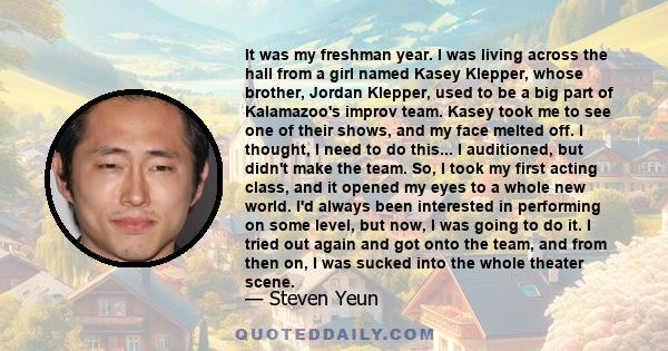 It was my freshman year. I was living across the hall from a girl named Kasey Klepper, whose brother, Jordan Klepper, used to be a big part of Kalamazoo's improv team. Kasey took me to see one of their shows, and my